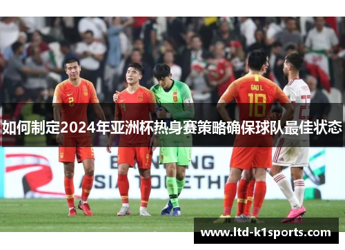 如何制定2024年亚洲杯热身赛策略确保球队最佳状态